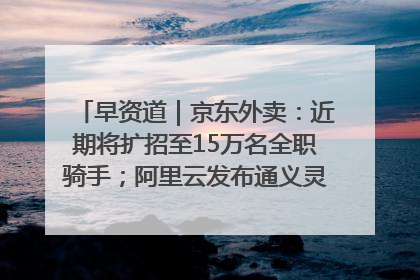 早资道｜京东外卖：近期将扩招至15万名全职骑手；阿里云发布通义灵码AI IDE