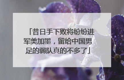 昔日手下败将纷纷进军美加墨，留给中国男足的弱队真的不多了