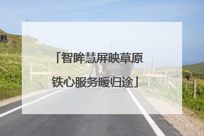 智眸慧屏映草原 铁心服务暖归途