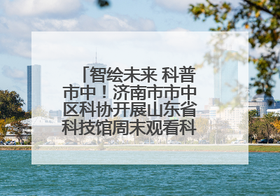 智绘未来 科普市中！济南市市中区科协开展山东省科技馆周末观看科普剧及体验活动