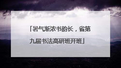 暑气渐浓书韵长，省第九届书法高研班开班