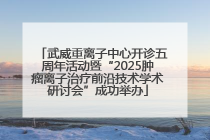 武威重离子中心开诊五周年活动暨“2025肿瘤离子治疗前沿技术学术研讨会”成功举办