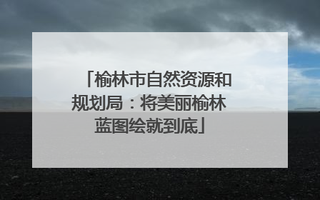 榆林市自然资源和规划局：将美丽榆林蓝图绘就到底