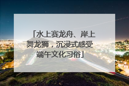水上赛龙舟、岸上舞龙狮，沉浸式感受端午文化习俗