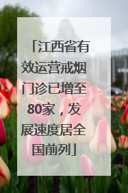 江西省有效运营戒烟门诊已增至80家，发展速度居全国前列