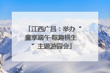 江西广昌：举办“童享端午·粽趣横生”主题游园会