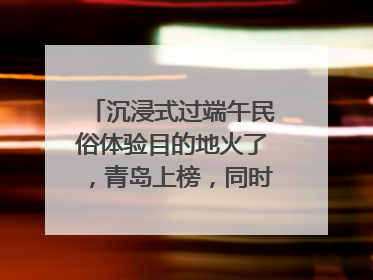 沉浸式过端午民俗体验目的地火了，青岛上榜，同时入选亲子游热门Top10