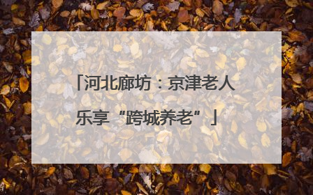 河北廊坊：京津老人乐享“跨城养老”
