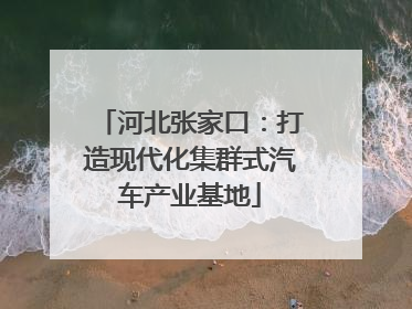 河北张家口：打造现代化集群式汽车产业基地
