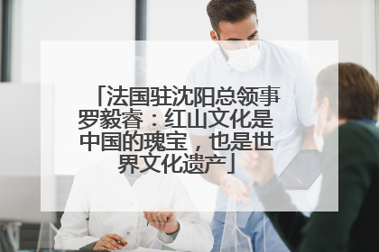 法国驻沈阳总领事罗毅睿：红山文化是中国的瑰宝，也是世界文化遗产