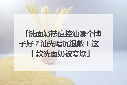洗面奶祛痘控油哪个牌子好？油光暗沉退散！这十款洗面奶被夸爆