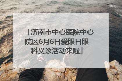 济南市中心医院中心院区6月6日爱眼日眼科义诊活动来啦