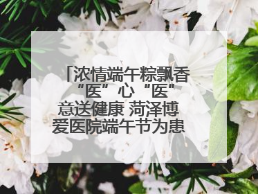 浓情端午粽飘香 “医”心“医”意送健康 菏泽博爱医院端午节为患者送祝福