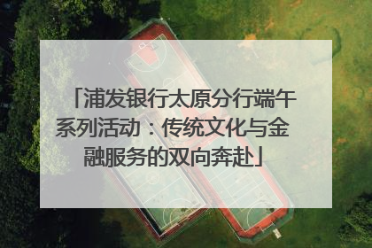 浦发银行太原分行端午系列活动：传统文化与金融服务的双向奔赴