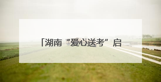 湖南“爱心送考”启动，为考生梦想护航