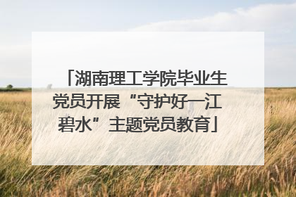 湖南理工学院毕业生党员开展“守护好一江碧水”主题党员教育