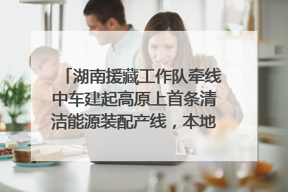 湖南援藏工作队牵线中车建起高原上首条清洁能源装配产线，本地大学生成车间检验员