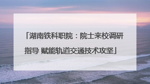 湖南铁科职院：院士来校调研指导 赋能轨道交通技术攻坚