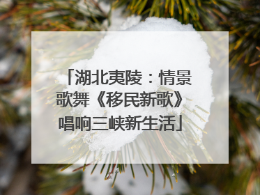 湖北夷陵：情景歌舞《移民新歌》唱响三峡新生活