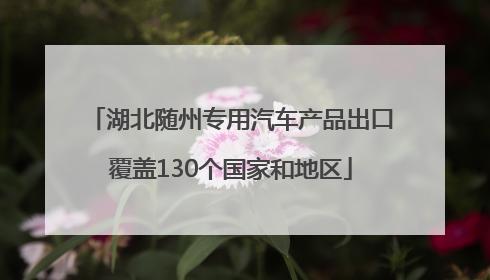 湖北随州专用汽车产品出口覆盖130个国家和地区