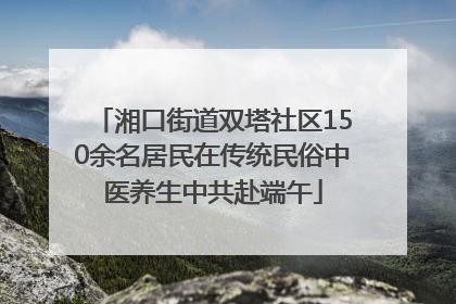 湘口街道双塔社区150余名居民在传统民俗中医养生中共赴端午