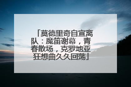 莫德里奇自宣离队：魔笛谢幕，青春散场，克罗地亚狂想曲久久回荡