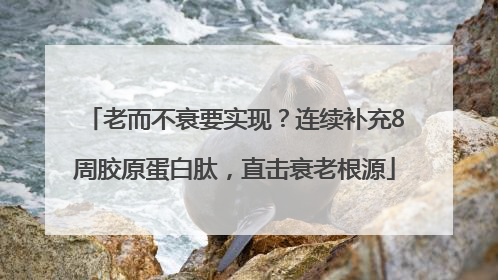 老而不衰要实现？连续补充8周胶原蛋白肽，直击衰老根源