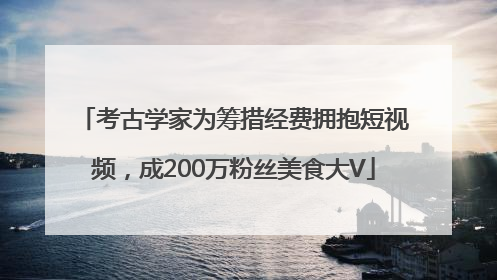 考古学家为筹措经费拥抱短视频，成200万粉丝美食大V