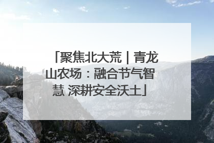 聚焦北大荒｜青龙山农场：融合节气智慧 深耕安全沃土