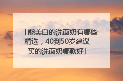 能美白的洗面奶有哪些精选，40到50岁建议买的洗面奶哪款好