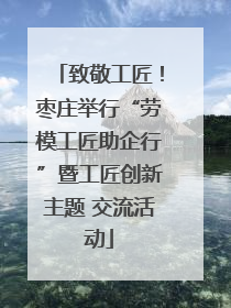致敬工匠！枣庄举行“劳模工匠助企行”暨工匠创新主题 交流活动