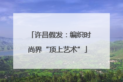 许昌假发：编织时尚界“顶上艺术”