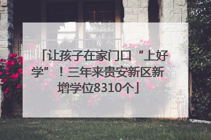 让孩子在家门口“上好学”！三年来贵安新区新增学位8310个
