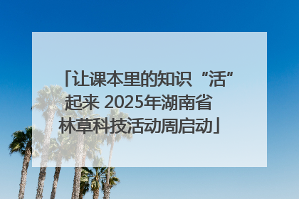 让课本里的知识“活”起来 2025年湖南省林草科技活动周启动