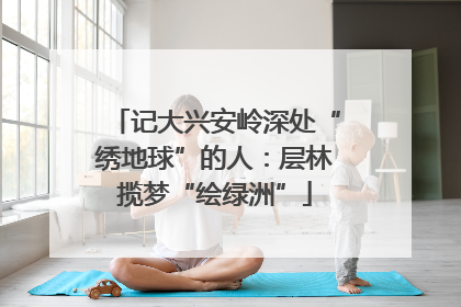 记大兴安岭深处“绣地球”的人：层林揽梦“绘绿洲”