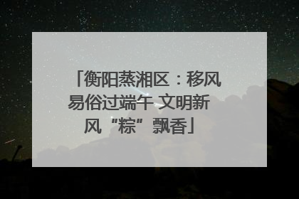 衡阳蒸湘区：移风易俗过端午 文明新风“粽”飘香