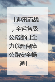 迎汛而战，全省各级公路部门全力以赴保障公路安全畅通