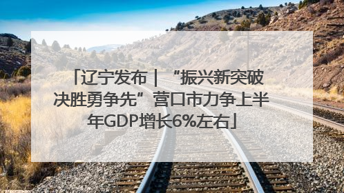 辽宁发布｜“振兴新突破 决胜勇争先”营口市力争上半年GDP增长6%左右