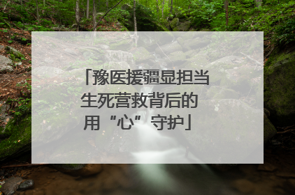 豫医援疆显担当 生死营救背后的用“心”守护
