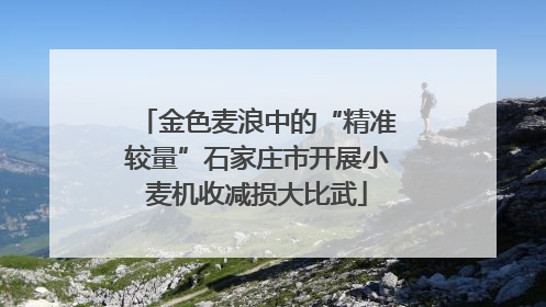 金色麦浪中的“精准较量”石家庄市开展小麦机收减损大比武