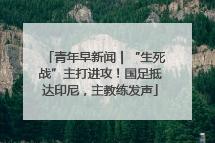 青年早新闻｜“生死战”主打进攻！国足抵达印尼，主教练发声