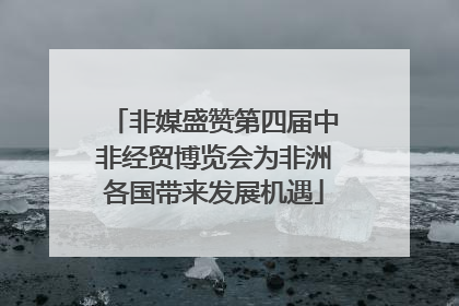 非媒盛赞第四届中非经贸博览会为非洲各国带来发展机遇