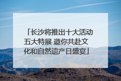 长沙将推出十大活动五大特展 邀你共赴文化和自然遗产日盛宴