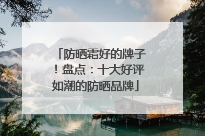 防晒霜好的牌子！盘点：十大好评如潮的防晒品牌
