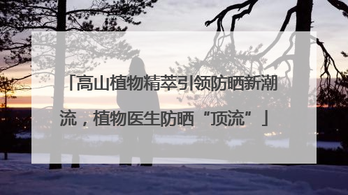 高山植物精萃引领防晒新潮流，植物医生防晒“顶流”