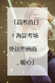 高考首日！海淀考场外这些画面，暖心