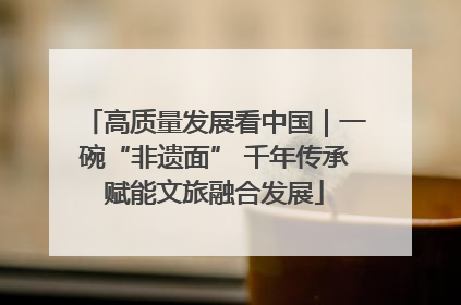 高质量发展看中国｜一碗“非遗面” 千年传承赋能文旅融合发展