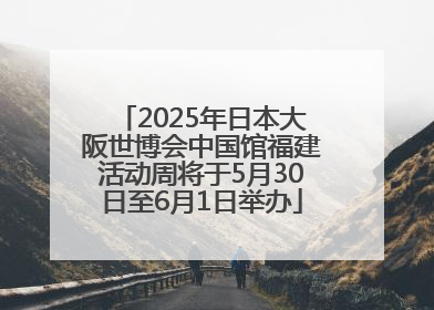 2025年日本大阪世博会中国馆福建活动周将于5月30日至6月1日举办