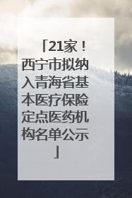 21家！西宁市拟纳入青海省基本医疗保险定点医药机构名单公示