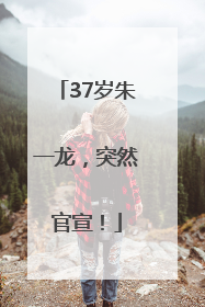 37岁朱一龙，突然官宣！
